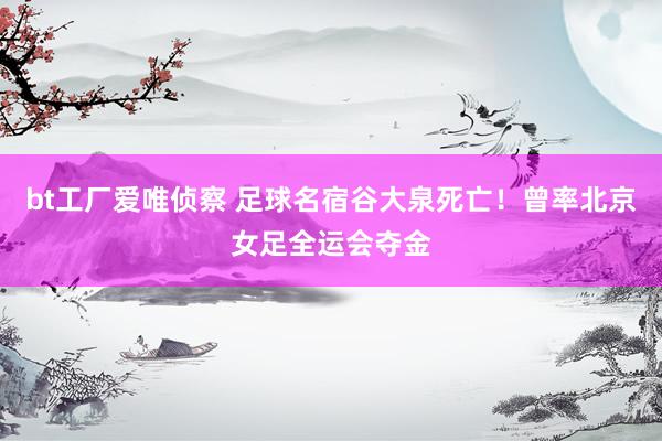 bt工厂爱唯侦察 足球名宿谷大泉死亡！曾率北京女足全运会夺金