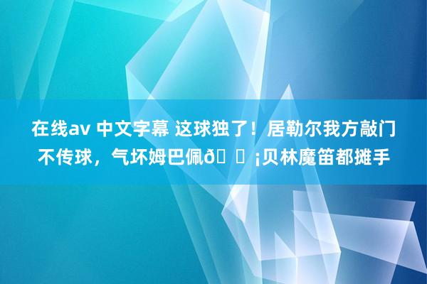 在线av 中文字幕 这球独了！居勒尔我方敲门不传球，气坏姆巴佩😡贝林魔笛都摊手