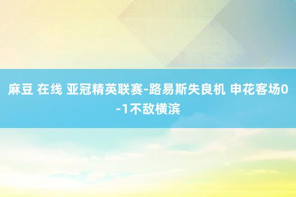 麻豆 在线 亚冠精英联赛-路易斯失良机 申花客场0-1不敌横滨