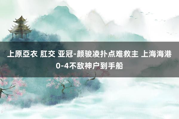 上原亞衣 肛交 亚冠-颜骏凌扑点难救主 上海海港0-4不敌神户到手船