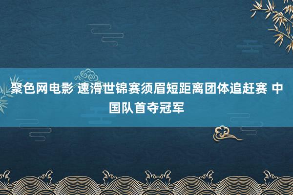聚色网电影 速滑世锦赛须眉短距离团体追赶赛 中国队首夺冠军