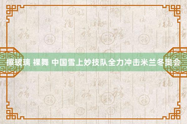 擦玻璃 裸舞 中国雪上妙技队全力冲击米兰冬奥会