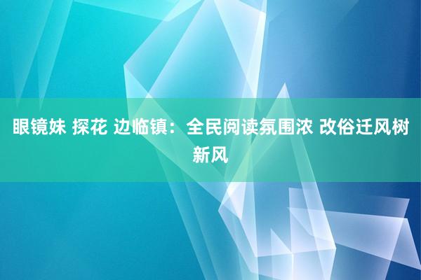 眼镜妹 探花 边临镇：全民阅读氛围浓 改俗迁风树新风