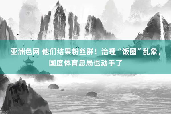 亚洲色网 他们结果粉丝群！治理“饭圈”乱象，国度体育总局也动手了