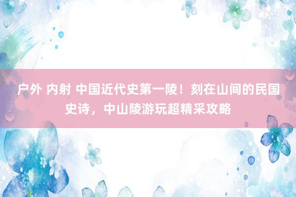 户外 内射 中国近代史第一陵！刻在山间的民国史诗，中山陵游玩超精采攻略