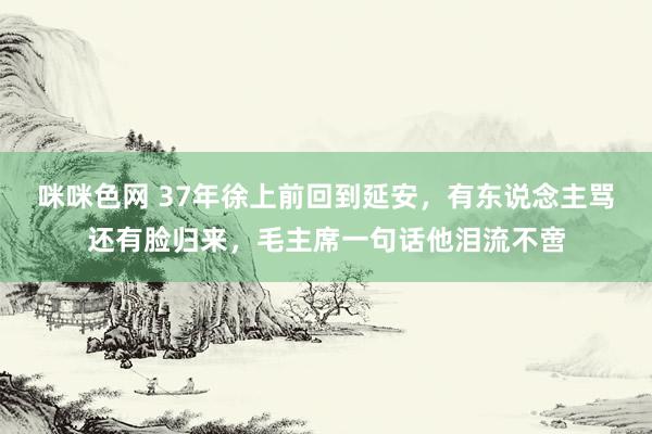 咪咪色网 37年徐上前回到延安，有东说念主骂还有脸归来，毛主席一句话他泪流不啻