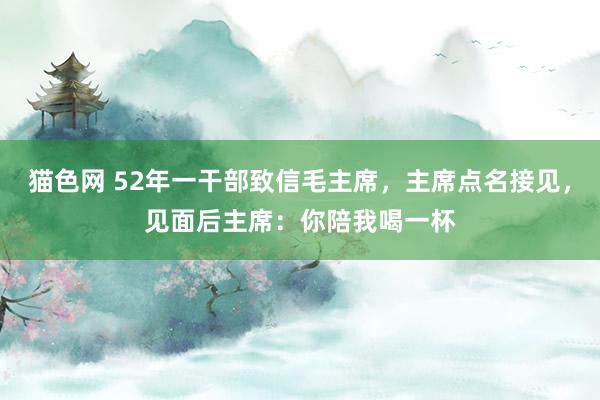 猫色网 52年一干部致信毛主席，主席点名接见，见面后主席：你陪我喝一杯