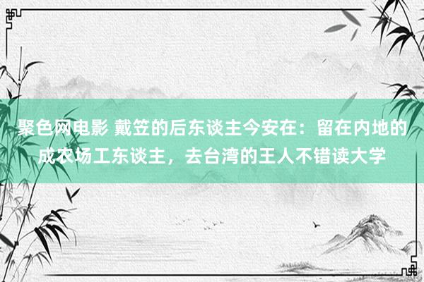 聚色网电影 戴笠的后东谈主今安在：留在内地的成农场工东谈主，去台湾的王人不错读大学