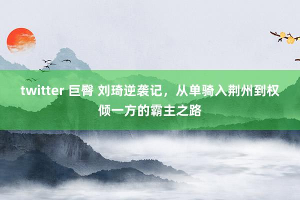 twitter 巨臀 刘琦逆袭记，从单骑入荆州到权倾一方的霸主之路