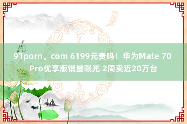 91porn。com 6199元贵吗！华为Mate 70 Pro优享版销量曝光 2周卖近20万台