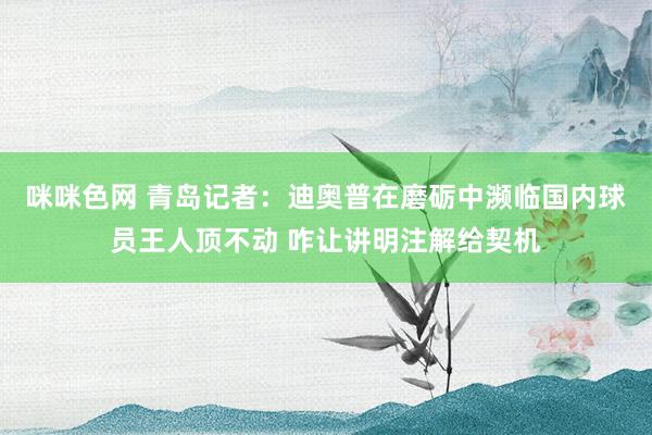 咪咪色网 青岛记者：迪奥普在磨砺中濒临国内球员王人顶不动 咋让讲明注解给契机