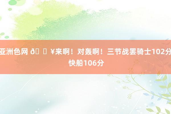 亚洲色网 🔥来啊！对轰啊！三节战罢骑士102分 快船106分