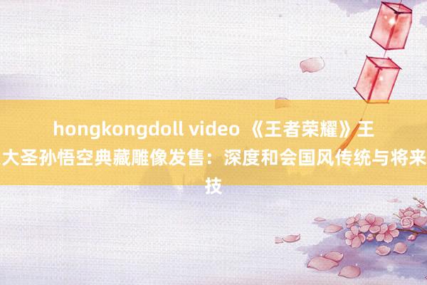 hongkongdoll video 《王者荣耀》王人天大圣孙悟空典藏雕像发售：深度和会国风传统与将来科技