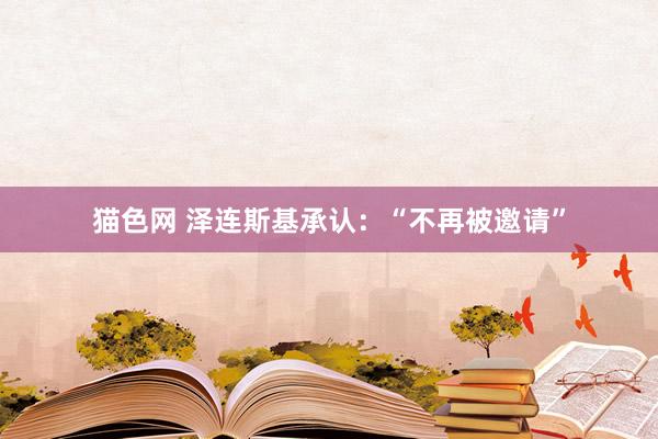 猫色网 泽连斯基承认：“不再被邀请”