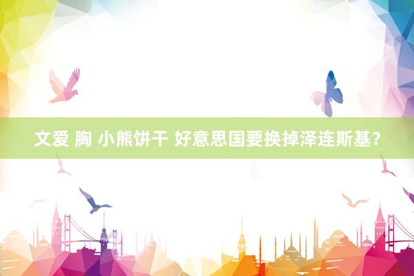 文爱 胸 小熊饼干 好意思国要换掉泽连斯基？