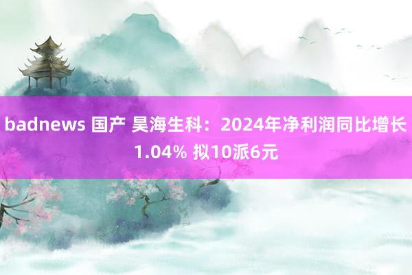 badnews 国产 昊海生科：2024年净利润同比增长1.04% 拟10派6元