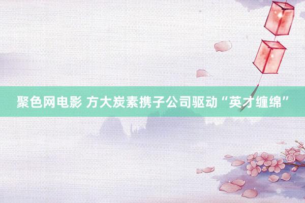 聚色网电影 方大炭素携子公司驱动“英才缠绵”