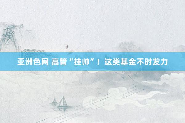 亚洲色网 高管“挂帅”！这类基金不时发力