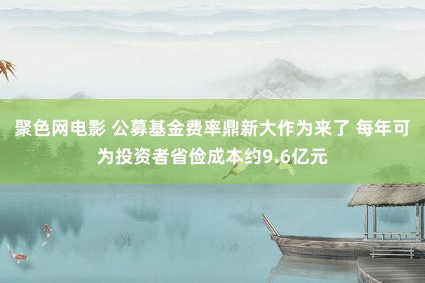 聚色网电影 公募基金费率鼎新大作为来了 每年可为投资者省俭成本约9.6亿元