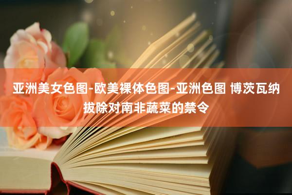 亚洲美女色图-欧美裸体色图-亚洲色图 博茨瓦纳拔除对南非蔬菜的禁令