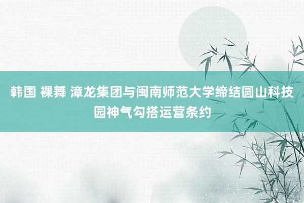 韩国 裸舞 漳龙集团与闽南师范大学缔结圆山科技园神气勾搭运营条约