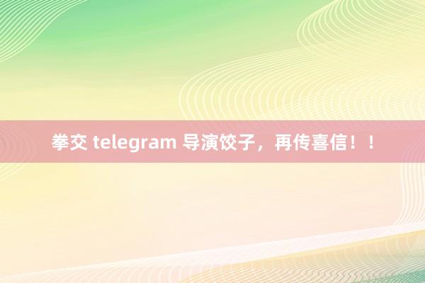 拳交 telegram 导演饺子，再传喜信！！