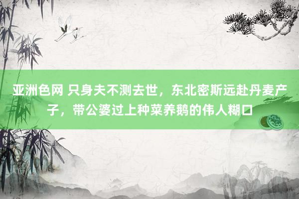 亚洲色网 只身夫不测去世，东北密斯远赴丹麦产子，带公婆过上种菜养鹅的伟人糊口