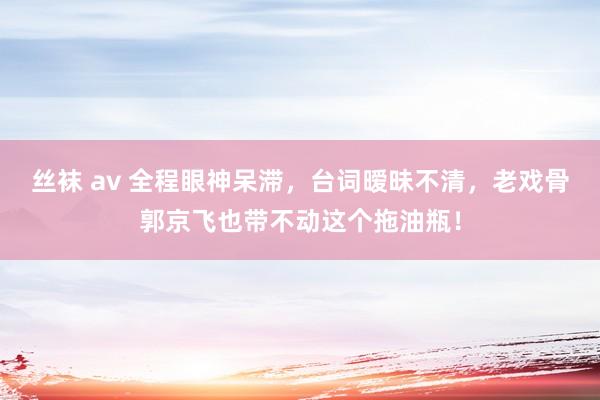 丝袜 av 全程眼神呆滞，台词暧昧不清，老戏骨郭京飞也带不动这个拖油瓶！