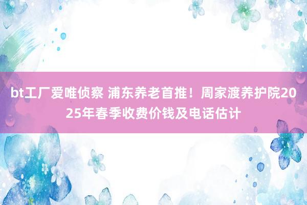bt工厂爱唯侦察 浦东养老首推！周家渡养护院2025年春季收费价钱及电话估计