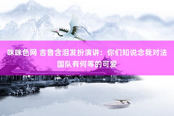 咪咪色网 吉鲁含泪发扮演讲：你们知说念我对法国队有何等的可爱