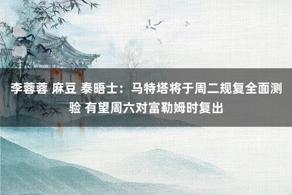 李蓉蓉 麻豆 泰晤士：马特塔将于周二规复全面测验 有望周六对富勒姆时复出