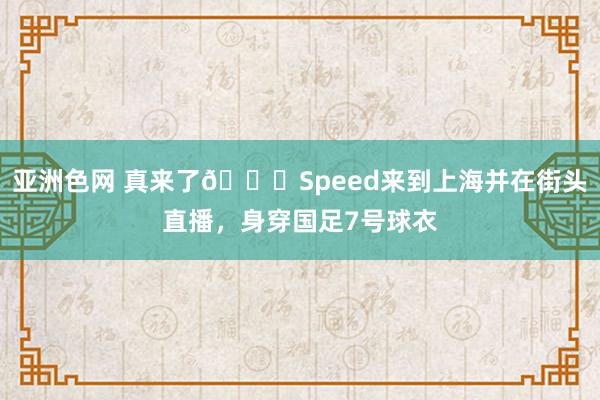 亚洲色网 真来了👀Speed来到上海并在街头直播，身穿国足7号球衣