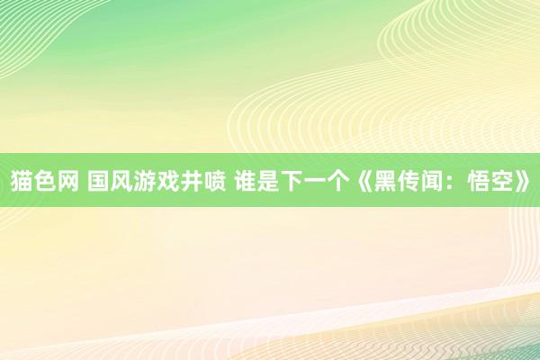 猫色网 国风游戏井喷 谁是下一个《黑传闻：悟空》