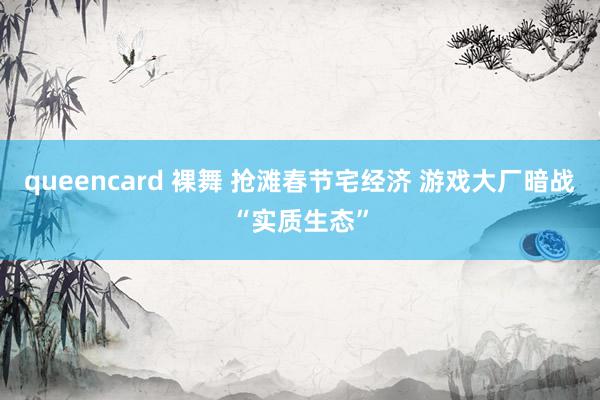 queencard 裸舞 抢滩春节宅经济 游戏大厂暗战“实质生态”