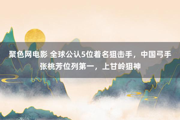 聚色网电影 全球公认5位着名狙击手，中国弓手张桃芳位列第一，上甘岭狙神