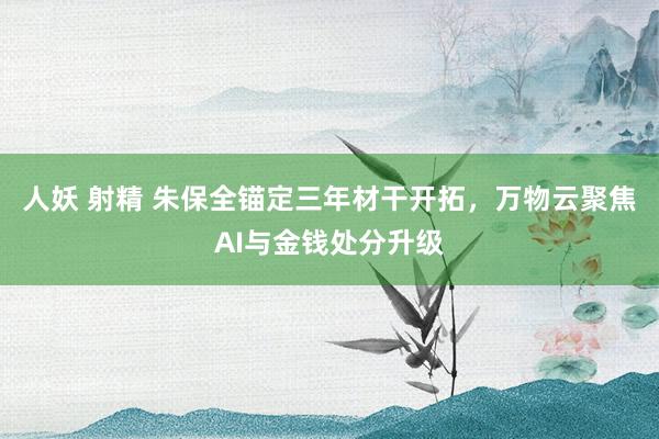 人妖 射精 朱保全锚定三年材干开拓，万物云聚焦AI与金钱处分升级