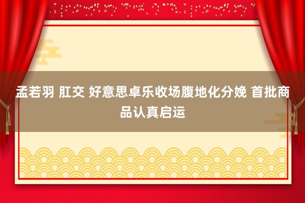 孟若羽 肛交 好意思卓乐收场腹地化分娩 首批商品认真启运
