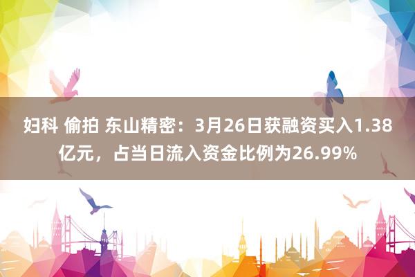 妇科 偷拍 东山精密：3月26日获融资买入1.38亿元，占当日流入资金比例为26.99%
