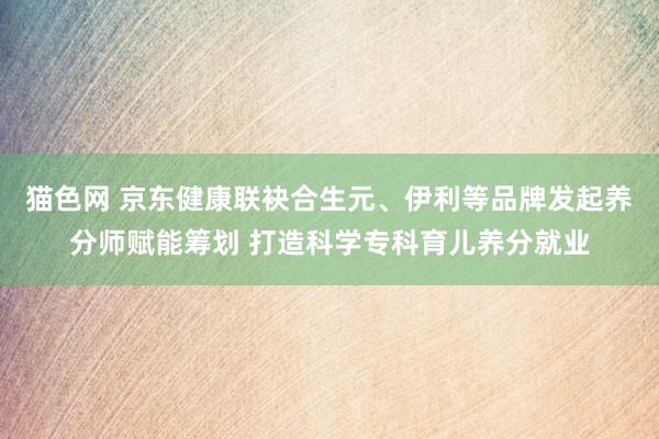 猫色网 京东健康联袂合生元、伊利等品牌发起养分师赋能筹划 打造科学专科育儿养分就业