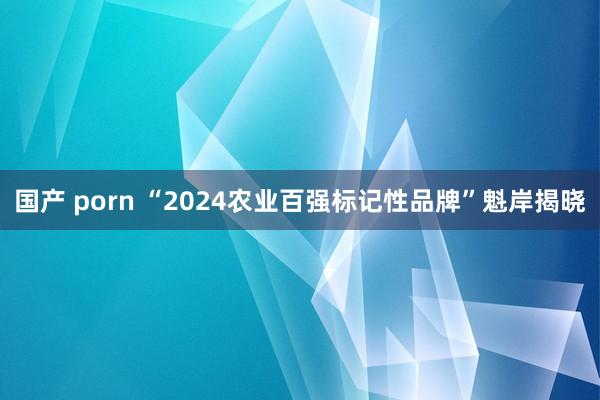 国产 porn “2024农业百强标记性品牌”魁岸揭晓