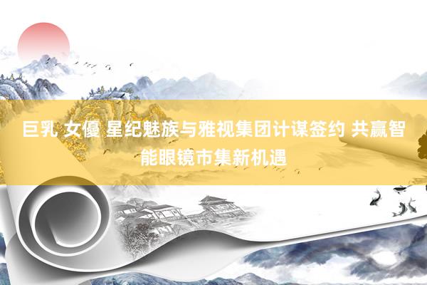 巨乳 女優 星纪魅族与雅视集团计谋签约 共赢智能眼镜市集新机遇