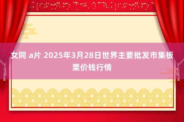 女同 a片 2025年3月28日世界主要批发市集板栗价钱行情