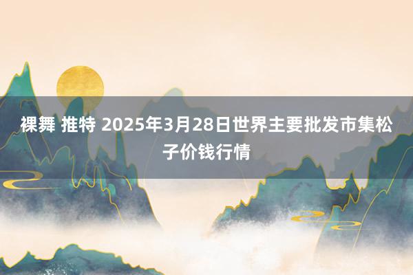 裸舞 推特 2025年3月28日世界主要批发市集松子价钱行情