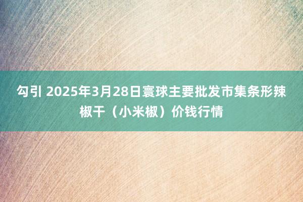 勾引 2025年3月28日寰球主要批发市集条形辣椒干（小米椒）价钱行情