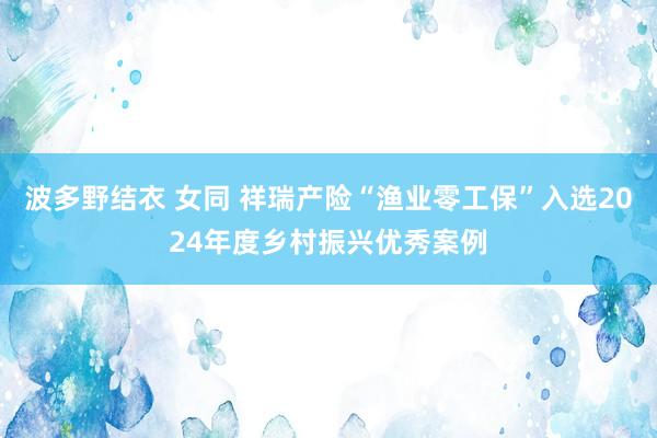 波多野结衣 女同 祥瑞产险“渔业零工保”入选2024年度乡村振兴优秀案例