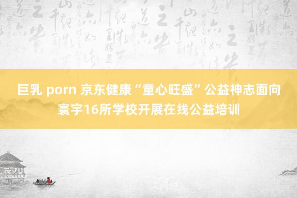巨乳 porn 京东健康“童心旺盛”公益神志面向寰宇16所学校开展在线公益培训