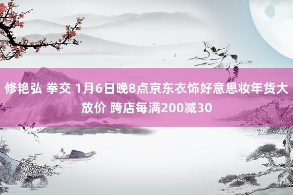 修艳弘 拳交 1月6日晚8点京东衣饰好意思妆年货大放价 跨店每满200减30