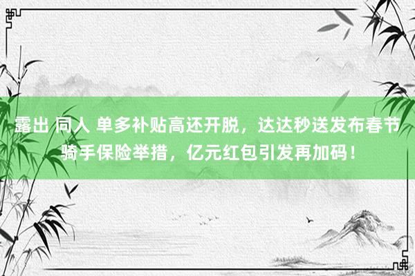 露出 同人 单多补贴高还开脱，达达秒送发布春节骑手保险举措，亿元红包引发再加码！