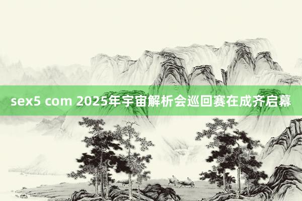 sex5 com 2025年宇宙解析会巡回赛在成齐启幕