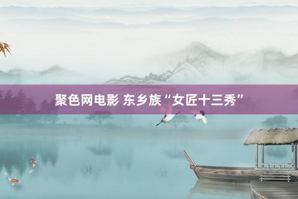 聚色网电影 东乡族“女匠十三秀”